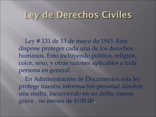Ley # 131 de 13 de mayo de 1943. Esta dispone proteger cada una de los derechos humanos. Esto incluyendo política, religión, color, sexo, y otras razones aplicables a toda persona en general.  En Administración de Documentos esta ley protege nuestra información personal dándole una multa, incurriendo en un delito menos grave , no menos de $100.00 . 