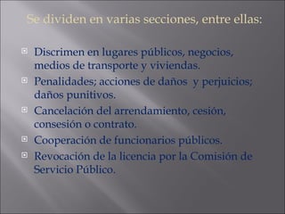 Se dividen en varias secciones, entre ellas: Discrimen en lugares públicos, negocios, medios de transporte y viviendas. Penalidades; acciones de daños  y perjuicios; daños punitivos. Cancelación del arrendamiento, cesión, consesión o contrato. Cooperación de funcionarios públicos. Revocación de la licencia por la Comisión de Servicio Público. 