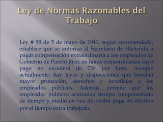 Ley # 99 de 5 de mayo de 1941, según encomendada, establece que se autoriza al Secretario de Hacienda a pagar compensación extraordinaria a los empleados de Gobierno de Puerto Rico, en horas extraordinarias cuyo pago no excederá de 75¢ por hora. Aunque actualmente, hay leyes y disposiciones que brindan mayor protección, derechos y beneficios a los empleados públicos. Además, permite que los empleados públicos acumulen tiempo compensatorio de tiempo y medio en vez de recibir paga en efectivo por el tiempo extra trabajado . 