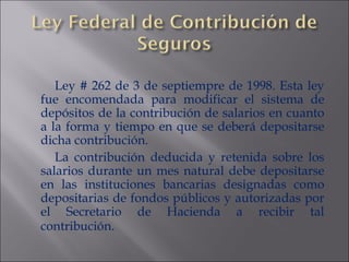 Ley # 262 de 3 de septiempre de 1998. Esta ley fue encomendada para modificar el sistema de depósitos de la contribución de salarios en cuanto a la forma y tiempo en que se deberá depositarse dicha contribución. La contribución deducida y retenida sobre los salarios durante un mes natural debe depositarse en las instituciones bancarias designadas como depositarias de fondos públicos y autorizadas por el Secretario de Hacienda a recibir tal contribución . 