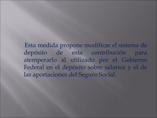 Esta medida propone modificar el sistema de depósito de esta contribución para atemperarlo al utilizado por el Gobierno Federal en el dep ósito sobre salarios y el de las aportaciones del Seguro Social. 