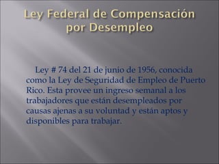 Ley # 74 del 21 de junio de 1956, conocida como la Ley de Seguridad de Empleo de Puerto Rico. Esta provee un ingreso semanal a los trabajadores que están desempleados por causas ajenas a su voluntad y están aptos y disponibles para trabajar. 