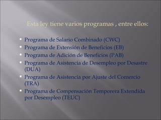 Esta ley tiene varios programas , entre ellos: Programa de Salario Combinado (CWC) Programa de Extensión de Beneficios (EB) Programa de Adición de Beneficios (PAB) Programa de Asistencia de Desempleo por Desastre (DUA) Programa de Asistencia por Ajuste del Comercio (TRA) Programa de Compensación Temporera Extendida por Desempleo (TEUC) 