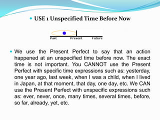  USE 1 Unspecified Time Before Now




 We use the Present Perfect to say that an action
 happened at an unspecified time before now. The exact
 time is not important. You CANNOT use the Present
 Perfect with specific time expressions such as: yesterday,
 one year ago, last week, when I was a child, when I lived
 in Japan, at that moment, that day, one day, etc. We CAN
 use the Present Perfect with unspecific expressions such
 as: ever, never, once, many times, several times, before,
 so far, already, yet, etc.
 