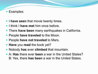  Examples:


 I have seen that movie twenty times.
 I think I have met him once before.
 There have been many earthquakes in California.
 People have traveled to the Moon.
 People have not traveled to Mars.
 Have you read the book yet?
 Nobody has ever climbed that mountain.
 A: Has there ever been a war in the United States?
  B: Yes, there has been a war in the United States.
 