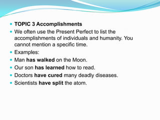  TOPIC 3 Accomplishments
 We often use the Present Perfect to list the
    accomplishments of individuals and humanity. You
    cannot mention a specific time.
   Examples:
   Man has walked on the Moon.
   Our son has learned how to read.
   Doctors have cured many deadly diseases.
   Scientists have split the atom.
 