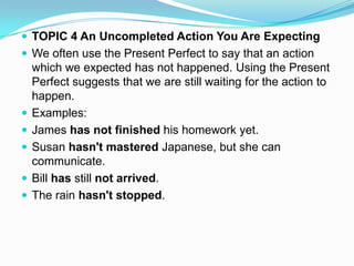  TOPIC 4 An Uncompleted Action You Are Expecting
 We often use the Present Perfect to say that an action
    which we expected has not happened. Using the Present
    Perfect suggests that we are still waiting for the action to
    happen.
   Examples:
   James has not finished his homework yet.
   Susan hasn't mastered Japanese, but she can
    communicate.
   Bill has still not arrived.
   The rain hasn't stopped.
 