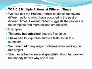  TOPIC 5 Multiple Actions at Different Times
 We also use the Present Perfect to talk about several
    different actions which have occurred in the past at
    different times. Present Perfect suggests the process is
    not complete and more actions are possible.
   Examples:
   The army has attacked that city five times.
   I have had four quizzes and five tests so far this
    semester.
   We have had many major problems while working on
    this project.
   She has talked to several specialists about her problem,
    but nobody knows why she is sick.
 