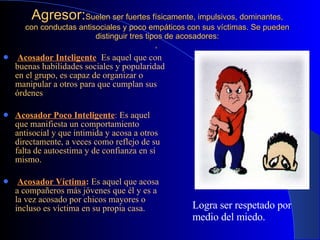 Agresor: Suelen ser fuertes físicamente,  impulsivos, dominantes, con conductas antisociales y poco empáticos con sus víctimas. Se pueden distinguir tres tipos de acosadores: ,  Acosador Inteligente :  Es aquel que con buenas habilidades sociales y popularidad en el grupo, es capaz de organizar o manipular a otros para que cumplan sus órdenes   Acosador Poco Inteligente :   Es aquel que manifiesta un comportamiento antisocial y que intimida y acosa a otros directamente, a veces como reflejo de su falta de autoestima y de confianza en sí mismo . Acosador Víctima :   Es aquel que acosa a compañeros más jóvenes que él y es a la vez acosado por chicos mayores o incluso es víctima en su propia casa. Logra ser respetado por medio del miedo. 