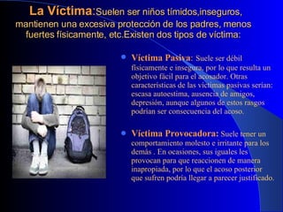   La Víctima : Suelen ser niños tímidos,inseguros, mantienen una excesiva protección de los padres, menos fuertes físicamente, etc. Existen dos tipos de víctima: Víctima Pasiva :   Suele ser débil físicamente e insegura, por lo que resulta un objetivo fácil para el acosador. Otras características de las víctimas pasivas serían: escasa autoestima, ausencia de amigos, depresión, aunque algunos de estos rasgos podrían ser consecuencia del acoso. Víctima Provocadora:  Suele tener un comportamiento molesto e irritante para los demás . En ocasiones, sus iguales les provocan para que reaccionen de manera inapropiada, por lo que el acoso posterior que sufren podría llegar a parecer justificado. 