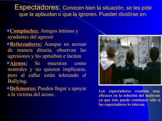 Espectadores:  Conocen bien la situación, se les pide que la aplaudan o que la ignoren. Pueden dividirse en: Compinches :   Amigos íntimos y ayudantes del agresor .   Reforzadores:   Aunque no acosan de manera directa, observan las agresiones y las aprueban e incitan . Ajenos:   Se muestran como neutrales y no quieren implicarse, pero al callar están tolerando el Bullying. Defensores:   Pueden llegar a apoyar a la víctima del acoso. Los espectadores resultan muy   eficaces en la solución del maltrato ya que éste puede continuar sólo si los espectadores lo toleran. 
