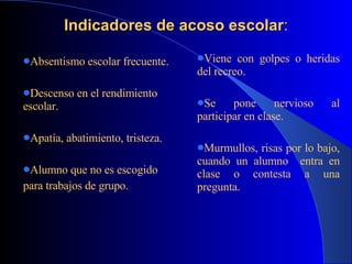 Indicadores de acoso escolar : Absentismo escolar frecuente. Descenso en el rendimiento escolar.   Apatía, abatimiento, tristeza. Alumno que no es escogido  para trabajos de grupo.   Viene con golpes o heridas del recreo. Se pone nervioso al participar en clase. Murmullos, risas por lo bajo, cuando un alumno  entra en clase o contesta a una pregunta. 