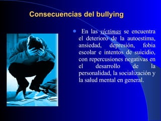 Consecuencias del bullying En las  víctimas  se encuentra el deterioro de la autoestima, ansiedad, depresión, fobia escolar e intentos de suicidio, con repercusiones negativas en el desarrollo de la personalidad, la socialización y la salud mental en general. 