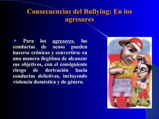 Consecuencias del Bullying: En los agresores Para los  agresores , las conductas de acoso pueden hacerse crónicas y convertirse en una manera ilegítima de alcanzar sus objetivos, con el consiguiente riesgo de derivación hacia conductas delictivas, incluyendo violencia doméstica y de género. 