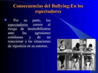 Consecuencias del Bullying:En los espectadores Por su parte, los  espectadores  corren el riesgo de insensibilizarse ante las agresiones cotidianas y de no reaccionar a las situaciones de   injusticia en su entorno. 
