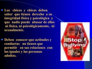 Los  chicos  y  chicas  deben saber  que tienen  derecho  a su integridad física y psicológica  y  que  nadie puede  abusar de ellos  ni física, ni psicológicamente,  ni sexualmente.   Deben  conocer que actitudes y conductas  no tienen que permitir  en sus relaciones  con los iguales y las personas adultas. 