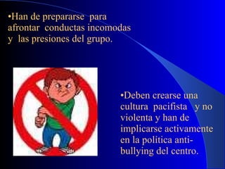 Han de prepararse  para afrontar  conductas incomodas y  las presiones del grupo. Deben crearse una  cultura  pacifista  y no violenta y han de  implicarse activamente  en la política anti-bullying del centro. 