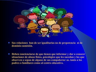 Sus relaciones  han de ser igualitarias no de prepotencia  ni de dominio-sumisión. Deben concienciarse de que tienen que informar y dar a conocer situaciones de abuso físico, psicológico que les sucedan y las que observen o sepan de alguno de sus compañeros/ as. tanto a los padres o familiares como al centro educativo.  