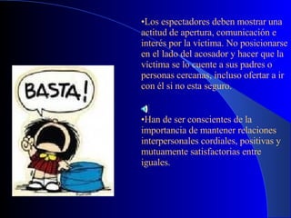 Los espectadores deben mostrar una actitud de apertura, comunicación e interés por la víctima. No posicionarse en el lado del acosador y hacer que la víctima se lo cuente a sus padres o personas cercanas, incluso ofertar a ir con él si no esta seguro. Han de ser conscientes de la importancia de mantener relaciones interpersonales cordiales, positivas y mutuamente satisfactorias entre iguales . 