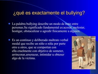 ¿qué es exactamente el bullying? La palabra bullying describe un modo de trato entre personas.Su significado fundamental es:acosar, molestar, hostigar, obstaculizar o agredir físicamente a alguien. Es un continuo y deliberado maltrato verbal  y modal que recibe un niño o niña por parte  de otro u otros, que se comportan con  él/ ella cruelmente con objetivo de someter, arrinconar,amenazar, intimidar u obtener  algo de la victima. 