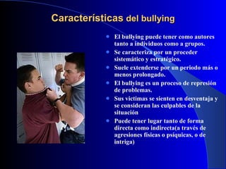 Características  del bullying El bullying puede tener como autores tanto a individuos como a grupos. Se caracteriza por un proceder sistemático y estratégico. Suele extenderse por un periodo más o menos prolongado. El bullying es un proceso de represión de problemas. Sus victimas se sienten en desventaja y se consideran las culpables de la situación Puede tener lugar tanto de forma directa como indirecta(a través de agresiones físicas o psíquicas, o de intriga)‏ 