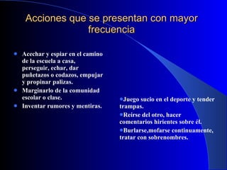 Acciones que se presentan con mayor frecuencia Acechar y espiar en el camino de la escuela a casa, perseguir, echar, dar puñetazos o codazos, empujar y propinar palizas.   Marginarlo de la comunidad escolar o clase. Inventar rumores y mentiras. Juego sucio en el deporte y tender trampas. Reírse del otro, hacer comentarios hirientes sobre él. Burlarse,mofarse continuamente, tratar con sobrenombres. 