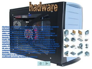 Hardware :corresponde a todas las partes tangibles de un sistema
informático; sus componentes son: eléctricos, electrónicos,
electromecánicos y mecánicos. Son cables, gabinetes o
cajas, periféricos de todo tipo y cualquier otro elemento físico
involucrado; contrariamente, el soporte lógico es intangible y es
llamado software. El término es propio del idioma
inglés (literalmente traducido: partes duras), su traducción al
español no tiene un significado acorde, por tal motivo se la ha
adoptado tal cual es y suena; la Real Academia Española lo define
como «Conjunto de los componentes que integran la parte material
de una computadora». El término, aunque es lo más común, no
solamente se aplica a una computadora tal como se la conoce,
también, por ejemplo, un robot, un teléfono móvil, una cámara
fotográfica o un reproductor
multimedia poseen hardware (y software).
 