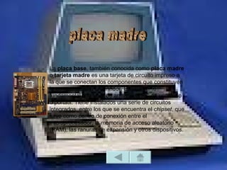 La placa base, también conocida como placa madre
o tarjeta madre es una tarjeta de circuito impreso a
la que se conectan los componentes que constituyen
la computadora u ordenador. Es una parte
fundamental a la hora de armar una PC de escritorio
o portátil. Tiene instalados una serie de circuitos
integrados, entre los que se encuentra el chipset, que
sirve como centro de conexión entre el
microprocesador, la memoria de acceso aleatorio
(RAM), las ranuras de expansión y otros dispositivos.
 