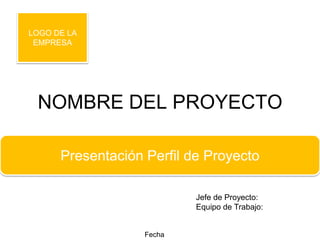 LOGO DE LA
 EMPRESA




 NOMBRE DEL PROYECTO

      Presentación Perfil de Proyecto

                           Jefe de Proyecto:
                           Equipo de Trabajo:


                   Fecha
 