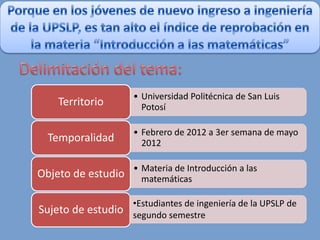 • Universidad Politécnica de San Luis
    Territorio        Potosí

                    • Febrero de 2012 a 3er semana de mayo
  Temporalidad        2012

                    • Materia de Introducción a las
Objeto de estudio     matemáticas

                    •Estudiantes de ingeniería de la UPSLP de
Sujeto de estudio segundo semestre
 