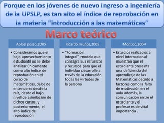 Abbel posso,2005           Ricardo muñoz,2005            Montico,2004

• Consideramos que el       • “Formación               • Estudios realizados a
  bajo aprovechamiento        integral”, modelo que      nivel internacional
  estudiantil no se debe      consagra sus esfuerzos     muestran que el
  analizar únicamente         y recursos para que el     estudiante presenta
  como alto índice de         individuo desarrolle a     una deficiencia del
  reprobación en el           través de la educación     aprendizaje de las
  curso de                    todas las virtudes de      Matemáticas debido a
  matemáticas, debe de        la persona                 factores como la falta
  entenderse desde la                                    de motivación en el
  raíz, desde el bajo                                    aula además, la
  nivel de asimilación de                                comunicación entre el
  dichos cursos, y                                       estudiante y el
  posteriormente, el                                     profesor es de vital
  alto índice de                                         importancia .
  reprobación
 