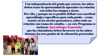 Con independencia del grado que cursen, los niños
deben tener la oportunidad de aprender en relación
con todos los campos y áreas.
Por ello, y porque no es posible definir con exactitud
aprendizajes específicos para cada grado —como
ocurre en los niveles posteriores, sobre todo en
relación con temas de estudio—, en este Programa se
incluyen Aprendizajes Esperados
que las educadoras deben favorecer en los niños
durante los tres grados de la educación preescolar.
 