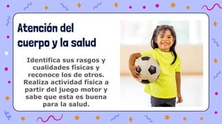 Identifica sus rasgos y
cualidades físicas y
reconoce los de otros.
Realiza actividad física a
partir del juego motor y
sabe que esta es buena
para la salud.
Atención del
cuerpo y la salud
 