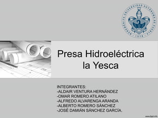 Presa Hidroeléctrica
la Yesca
INTEGRANTES:
-ALDAIR VENTURA HERNÁNDEZ
-OMAR ROMERO ATILANO
-ALFREDO ALVARENGA ARANDA
-ALBERTO ROMERO SÁNCHEZ
-JOSÉ DAMIÁN SÁNCHEZ GARCÍA.
 