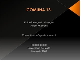 COMUNA 13 Katherine Agredo Vanegas Julieth M. López Comunidad y Organizaciones II Trabajo Social Universidad del Valle Marzo de 2009 