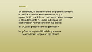 Problema 2

En el hombre, el albinismo (falta de pigmentación) es
el resultado de dos alelos recesivos, a, y la
pigmentación, carácter normal, viene determinada por
el alelo dominante A. Si dos individuos con
pigmentación normal tienen un hijo albino:
a) ¿Cuáles pueden ser sus genotipos?
b) ¿Cuál es la probabilidad de que en su
descendencia tengan un hijo albino?

 