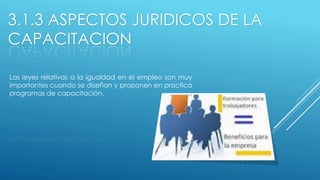 3.1.3 ASPECTOS JURIDICOS DE LA
CAPACITACION
Las leyes relativas a la igualdad en el empleo son muy
importantes cuando se diseñan y proponen en practica
programas de capacitación.
 