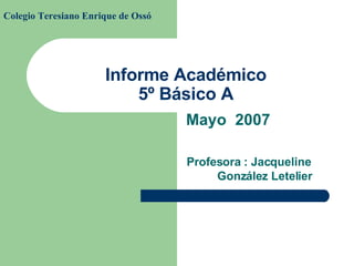 Informe Académico 5º Básico A Mayo   2007 Profesora : Jacqueline  González Letelier Colegio Teresiano Enrique de Ossó 