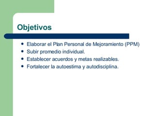 Objetivos Elaborar el Plan Personal de Mejoramiento (PPM) Subir promedio individual. Establecer acuerdos y metas realizables. Fortalecer la autoestima y autodisciplina. 