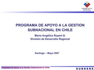 PROGRAMA DE APOYO A LA GESTION SUBNACIONAL EN CHILE María Angélica Ropert D. División de Desarrollo Regional S U B D E R E Santiago – Mayo 2007 