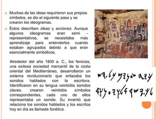 

Muchas de las ideas requirieron sus propios
símbolos, se dio el siguiente paso y se
crearon los ideogramas.



Éstos describen ideas y acciones. Aunque
algunos
ideogramas
eran
semi
representativos,
se
necesitaba
más
aprendizaje para entenderlos cuando
estaban agrupados debido a que eran
esencialmente simbólicos.
Alrededor del año 1800 a. C., los fenicios,
una exitosa sociedad mercantil de la costa
oriental del Mediterráneo, desarrollaron un
sistema revolucionario que enlazaba los
sonidos
hablados
con
la
escritura.
Identificaron en su lengua veintidós sonidos
claves,
crearon
veintidós
símbolos
correspondientes, cada uno de ellos
representaba un sonido. Su inventó que
relaciona los sonidos hablados y los escritos
hoy en día es llamada fonética.

 