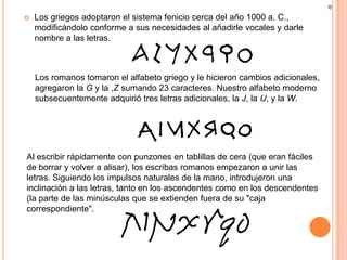 

Los griegos adoptaron el sistema fenicio cerca del año 1000 a. C.,
modificándolo conforme a sus necesidades al añadirle vocales y darle
nombre a las letras.

Los romanos tomaron el alfabeto griego y le hicieron cambios adicionales,
agregaron la G y la ,Z sumando 23 caracteres. Nuestro alfabeto moderno
subsecuentemente adquirió tres letras adicionales, la J, la U, y la W.

Al escribir rápidamente con punzones en tablillas de cera (que eran fáciles
de borrar y volver a alisar), los escribas romanos empezaron a unir las
letras. Siguiendo los impulsos naturales de la mano, introdujeron una
inclinación a las letras, tanto en los ascendentes como en los descendentes
(la parte de las minúsculas que se extienden fuera de su "caja
correspondiente".

 