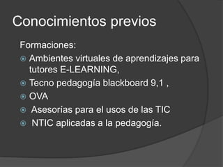 Conocimientos previos
Formaciones:
 Ambientes virtuales de aprendizajes para
tutores E-LEARNING,
 Tecno pedagogía blackboard 9,1 ,
 OVA
 Asesorías para el usos de las TIC
 NTIC aplicadas a la pedagogía.
 