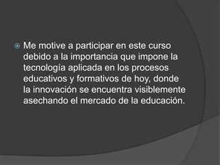  Me motive a participar en este curso
debido a la importancia que impone la
tecnología aplicada en los procesos
educativos y formativos de hoy, donde
la innovación se encuentra visiblemente
asechando el mercado de la educación.
 
