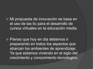  Mi propuesta de innovación se basa en
el uso de las tic para el desarrollo de
cursos virtuales en la educación media.
 Pienso que hoy en dia debemos ir
preparando en todos los aspectos que
abarcan los ambientes de aprendizaje.
Ya que estamos viviendo en el siglo del
crecimiento y conocimiento tecnologico.
 