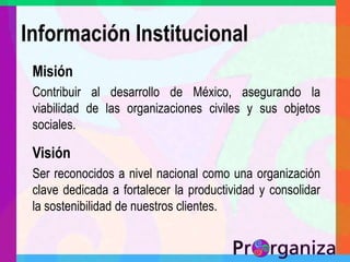 Información InstitucionalMisiónContribuir al desarrollo de México, asegurando la viabilidad de las organizaciones civiles y sus objetos sociales.VisiónSer reconocidos a nivel nacional como una organización clave dedicada a fortalecer la productividad y consolidar la sostenibilidad de nuestros clientes.