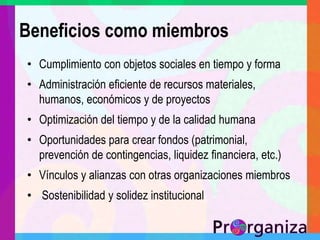 Beneficios como miembrosCumplimiento con objetos sociales en tiempo y formaAdministración eficiente de recursos materiales, humanos, económicos y de proyectosOptimización del tiempo y de la calidad humanaOportunidades para crear fondos (patrimonial, prevención de contingencias, liquidez financiera, etc.)Vínculos y alianzas con otras organizaciones miembros Sostenibilidad y solidez institucional