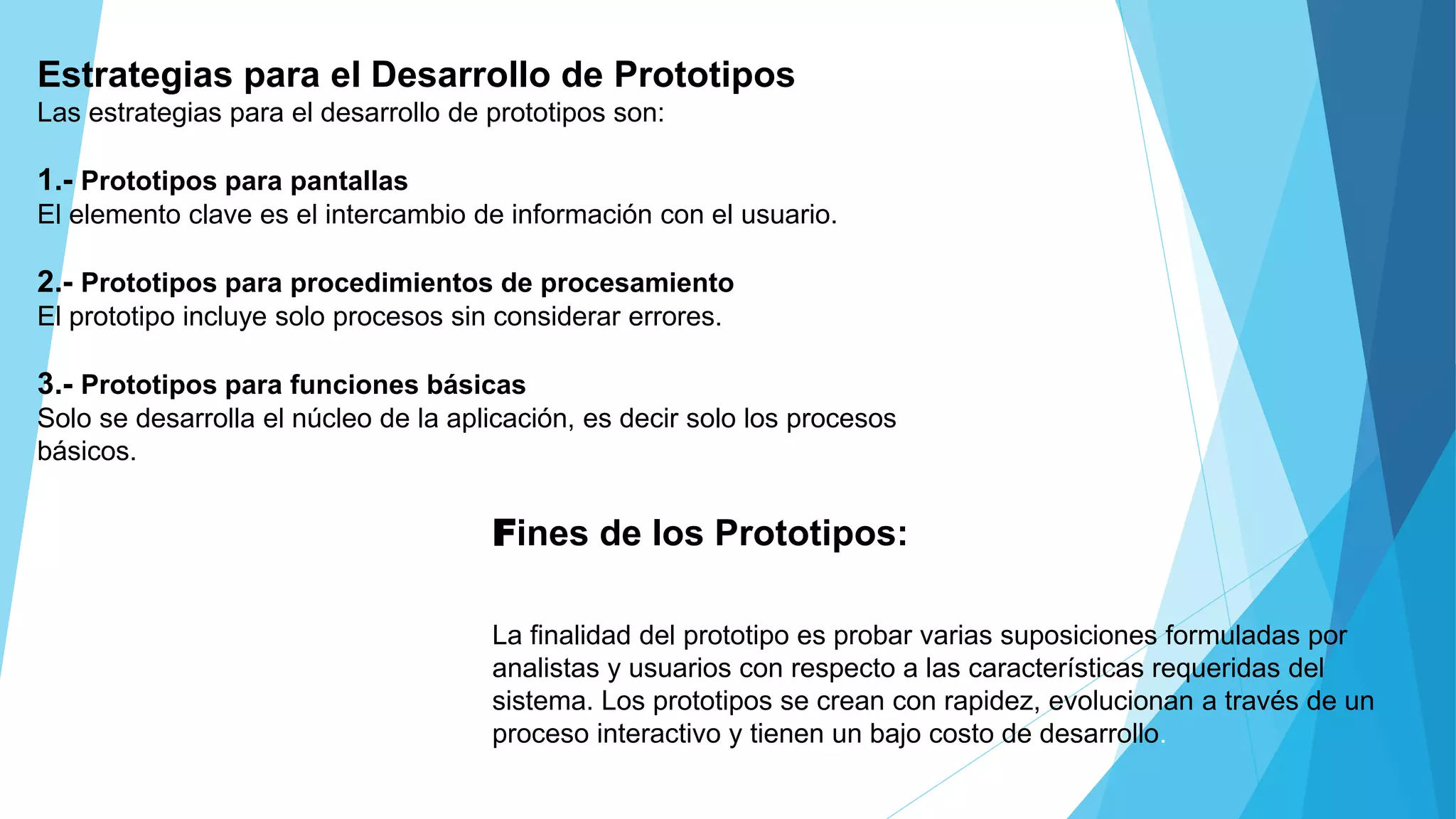 Estrategias para el Desarrollo de Prototipos
Las estrategias para el desarrollo de prototipos son:
1.- Prototipos para pantallas
El elemento clave es el intercambio de información con el usuario.
2.- Prototipos para procedimientos de procesamiento
El prototipo incluye solo procesos sin considerar errores.
3.- Prototipos para funciones básicas
Solo se desarrolla el núcleo de la aplicación, es decir solo los procesos
básicos.
Fines de los Prototipos:
La finalidad del prototipo es probar varias suposiciones formuladas por
analistas y usuarios con respecto a las características requeridas del
sistema. Los prototipos se crean con rapidez, evolucionan a través de un
proceso interactivo y tienen un bajo costo de desarrollo.
 