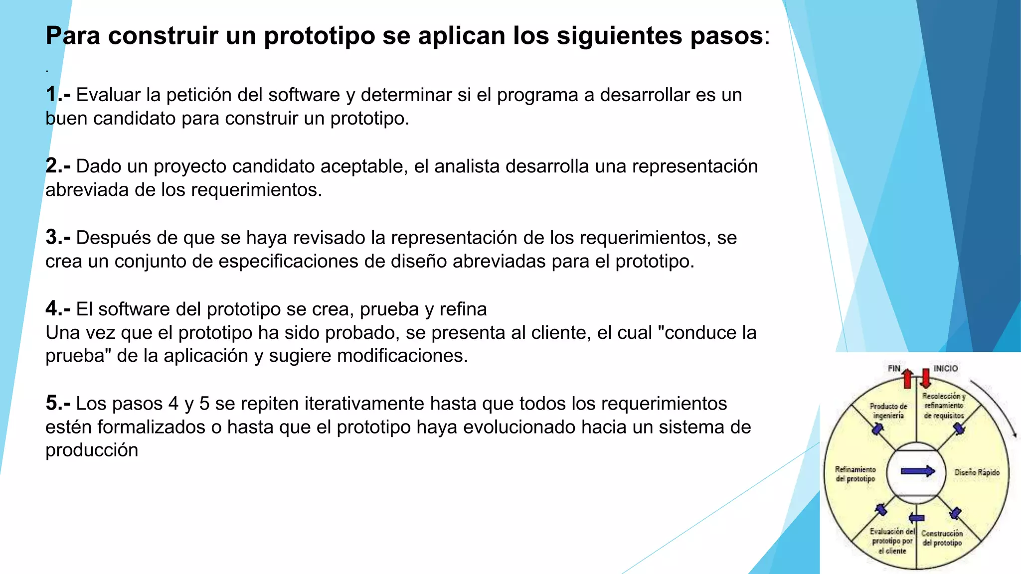 Para construir un prototipo se aplican los siguientes pasos:
1.- Evaluar la petición del software y determinar si el programa a desarrollar es un
buen candidato para construir un prototipo.
2.- Dado un proyecto candidato aceptable, el analista desarrolla una representación
abreviada de los requerimientos.
3.- Después de que se haya revisado la representación de los requerimientos, se
crea un conjunto de especificaciones de diseño abreviadas para el prototipo.
4.- El software del prototipo se crea, prueba y refina
Una vez que el prototipo ha sido probado, se presenta al cliente, el cual "conduce la
prueba" de la aplicación y sugiere modificaciones.
5.- Los pasos 4 y 5 se repiten iterativamente hasta que todos los requerimientos
estén formalizados o hasta que el prototipo haya evolucionado hacia un sistema de
producción
.
 