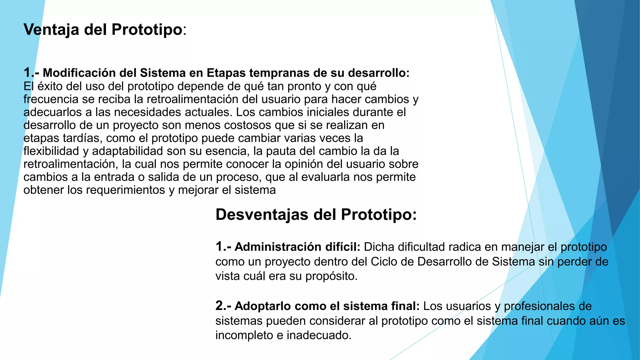 Desventajas del Prototipo:
1.- Administración difícil: Dicha dificultad radica en manejar el prototipo
como un proyecto dentro del Ciclo de Desarrollo de Sistema sin perder de
vista cuál era su propósito.
2.- Adoptarlo como el sistema final: Los usuarios y profesionales de
sistemas pueden considerar al prototipo como el sistema final cuando aún es
incompleto e inadecuado.
Ventaja del Prototipo:
1.- Modificación del Sistema en Etapas tempranas de su desarrollo:
El éxito del uso del prototipo depende de qué tan pronto y con qué
frecuencia se reciba la retroalimentación del usuario para hacer cambios y
adecuarlos a las necesidades actuales. Los cambios iniciales durante el
desarrollo de un proyecto son menos costosos que si se realizan en
etapas tardías, como el prototipo puede cambiar varias veces la
flexibilidad y adaptabilidad son su esencia, la pauta del cambio la da la
retroalimentación, la cual nos permite conocer la opinión del usuario sobre
cambios a la entrada o salida de un proceso, que al evaluarla nos permite
obtener los requerimientos y mejorar el sistema.
 